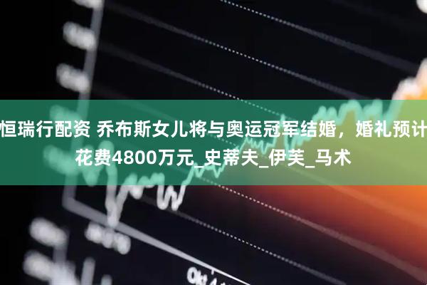 恒瑞行配资 乔布斯女儿将与奥运冠军结婚，婚礼预计花费4800万元_史蒂夫_伊芙_马术