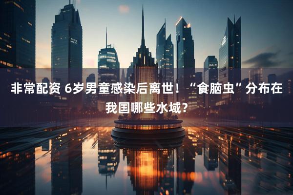 非常配资 6岁男童感染后离世！“食脑虫”分布在我国哪些水域？