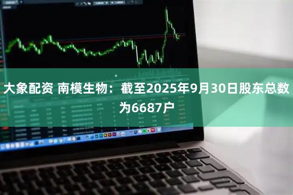大象配资 南模生物：截至2025年9月30日股东总数为6687户