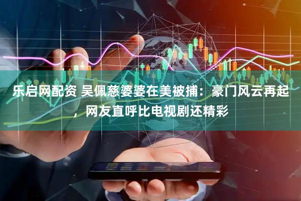 乐启网配资 吴佩慈婆婆在美被捕：豪门风云再起，网友直呼比电视剧还精彩