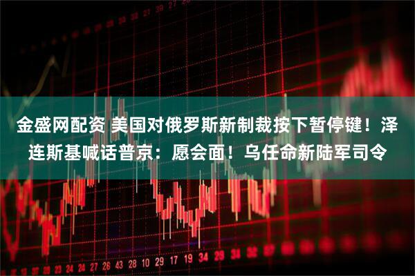 金盛网配资 美国对俄罗斯新制裁按下暂停键！泽连斯基喊话普京：愿会面！乌任命新陆军司令
