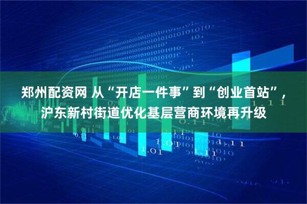 郑州配资网 从“开店一件事”到“创业首站”，沪东新村街道优化基层营商环境再升级
