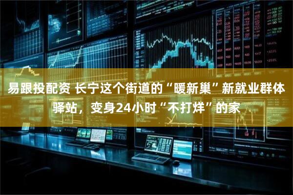 易跟投配资 长宁这个街道的“暖新巢”新就业群体驿站，变身24小时“不打烊”的家