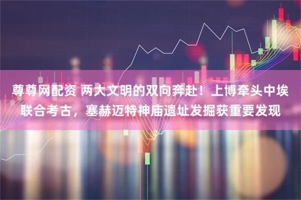 尊尊网配资 两大文明的双向奔赴！上博牵头中埃联合考古，塞赫迈特神庙遗址发掘获重要发现